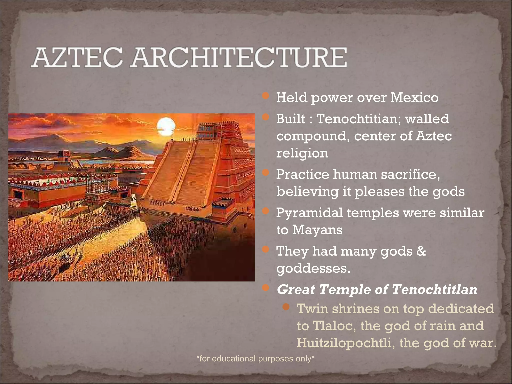  Held power over Mexico
 Built : Tenochtitian; walled
compound, center of Aztec
religion
 Practice human sacrifice,
believing it pleases the gods
 Pyramidal temples were similar
to Mayans
 They had many gods &
goddesses.
 Great Temple of Tenochtitlan
 Twin shrines on top dedicated
to Tlaloc, the god of rain and
Huitzilopochtli, the god of war.
*for educational purposes only*
 