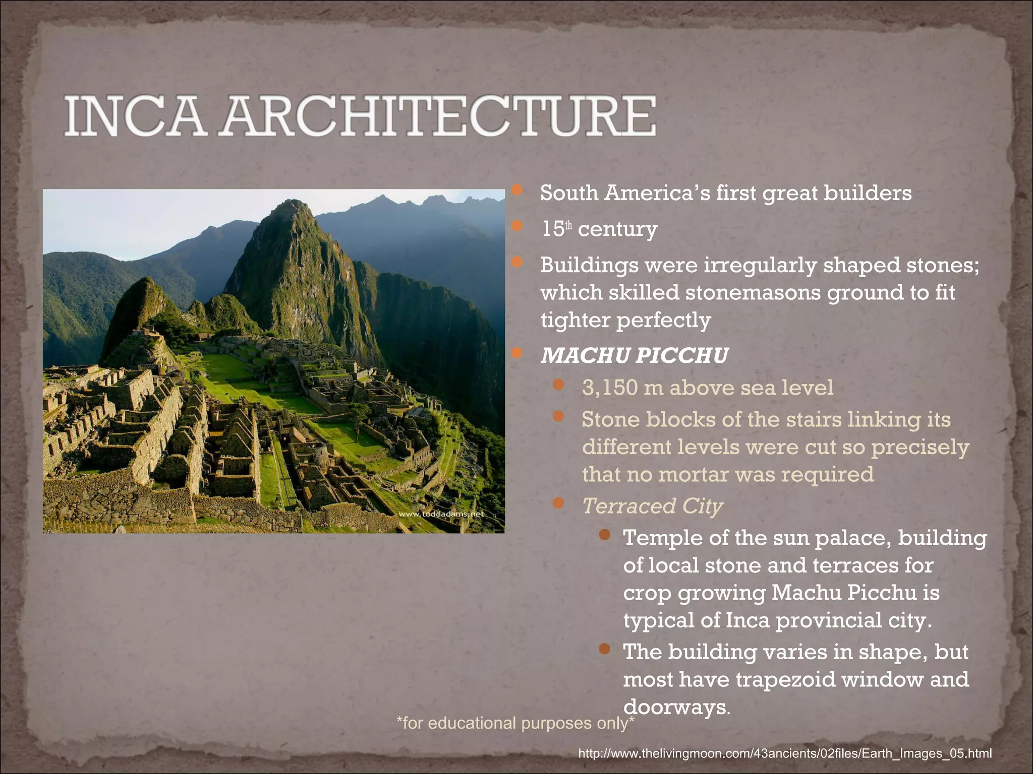  South America’s first great builders
 15th
century
 Buildings were irregularly shaped stones;
which skilled stonemasons ground to fit
tighter perfectly
 MACHU PICCHU
 3,150 m above sea level
 Stone blocks of the stairs linking its
different levels were cut so precisely
that no mortar was required
 Terraced City
 Temple of the sun palace, building
of local stone and terraces for
crop growing Machu Picchu is
typical of Inca provincial city.
 The building varies in shape, but
most have trapezoid window and
doorways.
http://www.thelivingmoon.com/43ancients/02files/Earth_Images_05.html
*for educational purposes only*
 