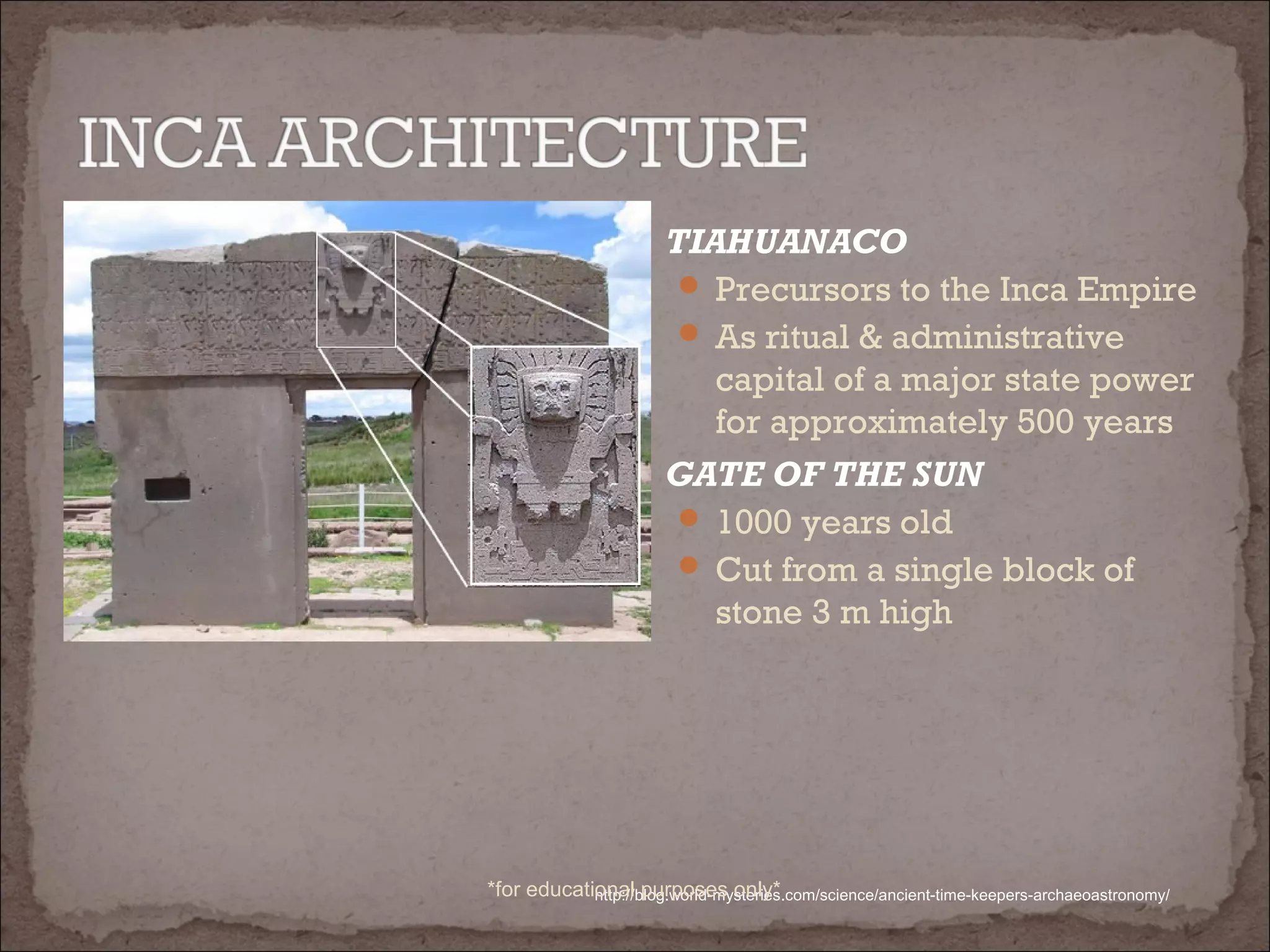  TIAHUANACO
 Precursors to the Inca Empire
 As ritual & administrative
capital of a major state power
for approximately 500 years
 GATE OF THE SUN
 1000 years old
 Cut from a single block of
stone 3 m high
http://blog.world-mysteries.com/science/ancient-time-keepers-archaeoastronomy/*for educational purposes only*
 