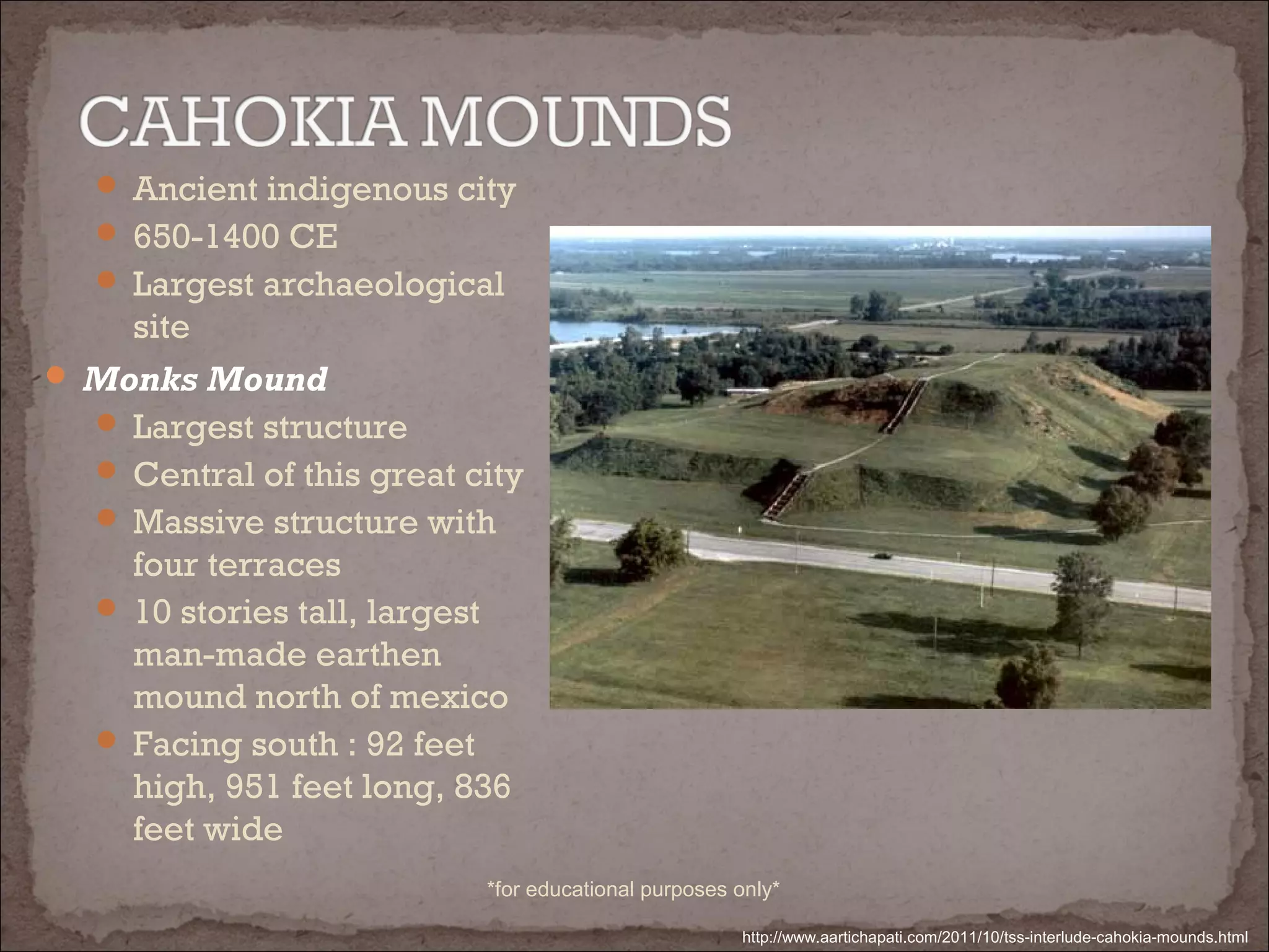  Ancient indigenous city
 650-1400 CE
 Largest archaeological
site
 Monks Mound
 Largest structure
 Central of this great city
 Massive structure with
four terraces
 10 stories tall, largest
man-made earthen
mound north of mexico
 Facing south : 92 feet
high, 951 feet long, 836
feet wide
http://www.aartichapati.com/2011/10/tss-interlude-cahokia-mounds.html
*for educational purposes only*
 