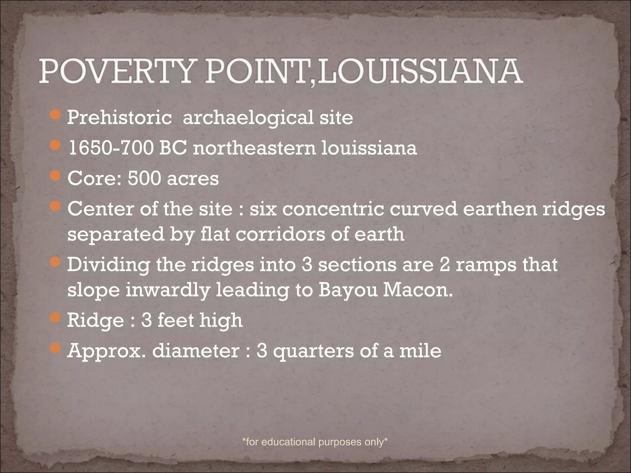 Prehistoric archaelogical site
1650-700 BC northeastern louissiana
Core: 500 acres
Center of the site : six concentric curved earthen ridges
separated by flat corridors of earth
Dividing the ridges into 3 sections are 2 ramps that
slope inwardly leading to Bayou Macon.
Ridge : 3 feet high
Approx. diameter : 3 quarters of a mile
*for educational purposes only*
 