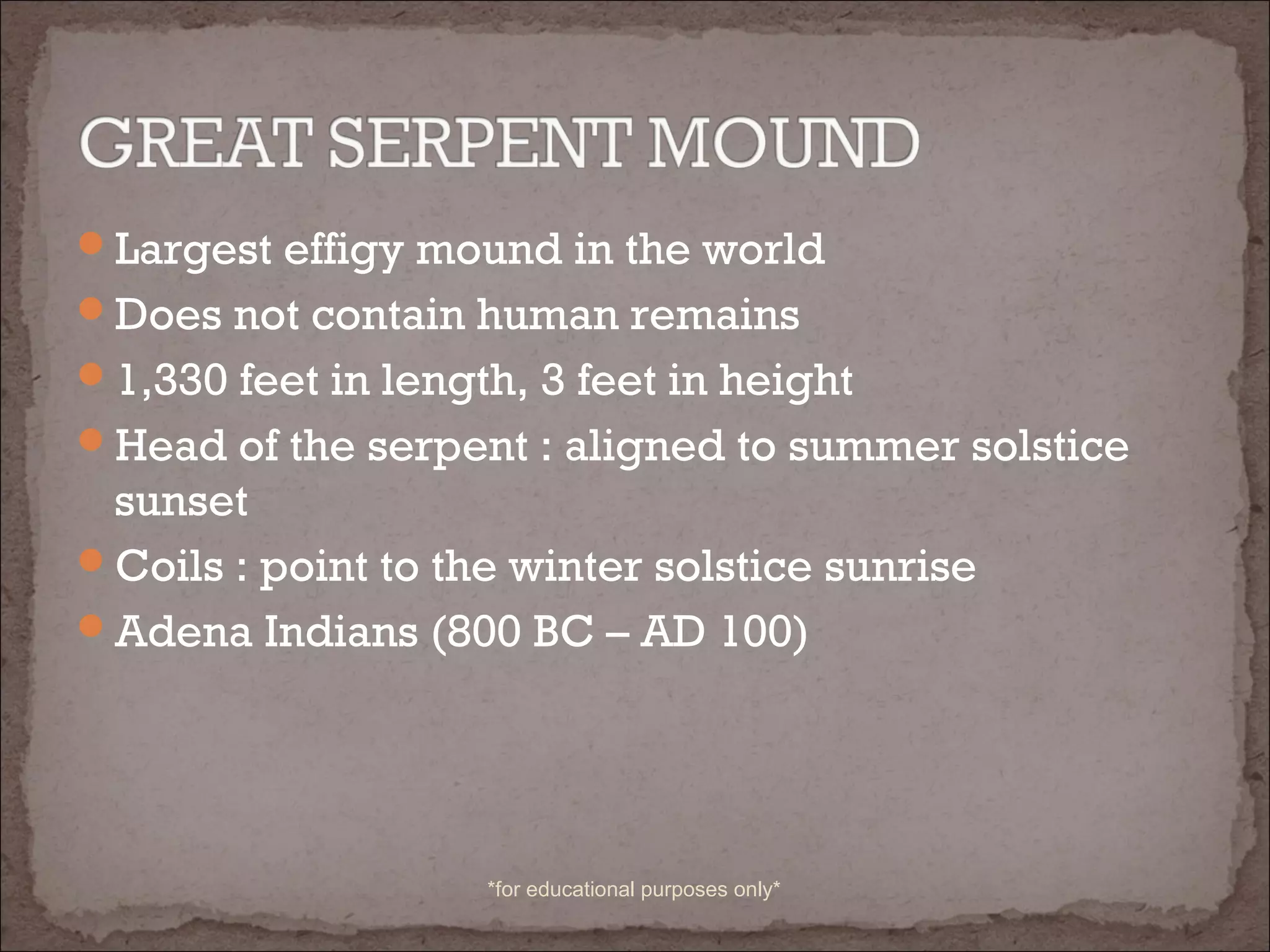 Largest effigy mound in the world
Does not contain human remains
1,330 feet in length, 3 feet in height
Head of the serpent : aligned to summer solstice
sunset
Coils : point to the winter solstice sunrise
Adena Indians (800 BC – AD 100)
*for educational purposes only*
 