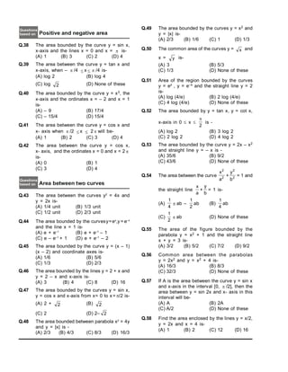 Positive and negative area
Questions
based on
Q.38 The area bounded by the curve y = sin x,
x-axis and the lines x = 0 and x =  is-
(A) 1 (B) 3 (C) 2 (D) 4
Q.39 The area between the curve y = tan x and
x-axis, when –  /4  x   /4 is-
(A) log 2 (B) log 4
(C) log 2 (D) None of these
Q.40 The area bounded by the curve y = x3, the
x-axis and the ordinates x = – 2 and x = 1
is-
(A) – 9 (B) 17/4
(C) – 15/4 (D) 15/4
Q.41 The area between the curve y = cos x and
x- axis when  /2  x  2  will be-
(A) 1 (B) 2 (C) 3 (D) 4
Q.42 The area between the curve y = cos x,
x- axis, and the ordinates x = 0 and x = 2 
is-
(A) 0 (B) 1
(C) 3 (D) 4
Area between two curves
Questions
based on
Q.43 The area between the curves y2
= 4x and
y = 2x is-
(A) 1/4 unit (B) 1/3 unit
(C) 1/2 unit (D) 2/3 unit
Q.44 The area bounded by the curvesy=ex
,y = e–x
and the line x = 1 is-
(A) e + e–1
(B) e + e–1
– 1
(C) e – e–1
+ 1 (D) e + e–1
– 2
Q.45 The area bounded by the curve y = (x – 1)
(x – 2) and coordinate axes is-
(A) 1/6 (B) 5/6
(C) 1/3 (D) 2/3
Q.46 The area bounded by the lines y = 2 + x and
y = 2 – x and x-axis is-
(A) 3 (B) 4 (C) 8 (D) 16
Q.47 The area bounded by the curves y = sin x,
y = cos x and x-axis from x= 0 to x= /2 is-
(A) 2 + 2 (B) 2
(C) 2 (D) 2– 2
Q.48 The area bounded between parabola x2
= 4y
and y = |x| is -
(A) 2/3 (B) 4/3 (C) 8/3 (D) 16/3
Q.49 The area bounded by the curves y = x2 and
y = |x| is-
(A) 2/3 (B) 1/6 (C) 1 (D) 1/3
Q.50 The common area of the curves y = x and
x = y is-
(A) 3 (B) 5/3
(C) 1/3 (D) None of these
Q.51 Area of the region bounded by the curves
y = ex , y = e–x and the straight line y = 2
is-
(A) log (4/e) (B) 2 log (4/e)
(C) 4 log (4/e) (D) None of these
Q.52 The area bounded by y = tan x, y = cot x,
x-axis in 0  x 
2

is -
(A) log 2 (B) 3 log 2
(C) 2 log 2 (D) 4 log 2
Q.53 The area bounded by the curve y = 2x – x2
and straight line y = – x is -
(A) 35/6 (B) 9/2
(C) 43/6 (D) None of these
Q.54 The area between the curve
x
a
2
2
+
y
b
2
2
= 1 and
the straight line
x
a
+
y
b
= 1 is-
(A)
1
4
 ab –
1
2
ab (B)
1
4
ab
(C)
1
2
 ab (D) None of these
Q.55 The area of the figure bounded by the
parabola y = x2 + 1 and the straight line
x + y = 3 is-
(A) 3/2 (B) 5/2 (C) 7/2 (D) 9/2
Q.56 Common area between the parabolas
y = 2x2 and y = x2 + 4 is-
(A) 16/3 (B) 8/3
(C) 32/3 (D) None of these
Q.57 If A is the area between the curve y = sin x
and x-axis in the interval [0,  /2], then the
area between y = sin 2x and x- axis in this
interval will be-
(A) A (B) 2A
(C) A/2 (D) None of these
Q.58 Find the area enclosed by the lines y = x/2,
y = 2x and x = 4 is-
(A) 1 (B) 2 (C) 12 (D) 16
 