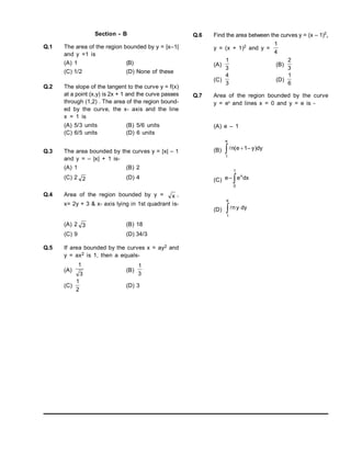 Section - B
Q.1 The area of the region bounded by y = |x–1|
and y =1 is
(A) 1 (B)
(C) 1/2 (D) None of these
Q.2 The slope of the tangent to the curve y = f(x)
at a point (x,y) is 2x + 1 and the curve passes
through (1,2) . The area of the region bound-
ed by the curve, the x- axis and the line
x = 1 is
(A) 5/3 units (B) 5/6 units
(C) 6/5 units (D) 6 units
Q.3 The area bounded by the curves y = |x| – 1
and y = – |x| + 1 is-
(A) 1 (B) 2
(C) 2 2 (D) 4
Q.4 Area of the region bounded by y = x ,
x= 2y + 3 & x- axis lying in 1st quadrant is-
(A) 2 3 (B) 18
(C) 9 (D) 34/3
Q.5 If area bounded by the curves x = ay2 and
y = ax2 is 1, then a equals-
(A)
3
1
(B)
3
1
(C)
2
1
(D) 3
Q.6 Find the area between the curves y = (x – 1)2
,
y = (x + 1)2
and y =
4
1
(A)
3
1
(B)
3
2
(C)
3
4
(D)
6
1
Q.7 Area of the region bounded by the curve
y = ex
and lines x = 0 and y = e is -
(A) e – 1
(B)  
e
1
dy
)
y
–
1
e
(
n

(C) 
1
0
x
dx
e
–
e
(D) dy
y
n
e
1

 