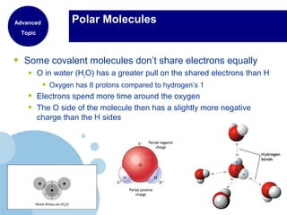 Polar Molecules
• Some covalent molecules don’t share electrons equally
• O in water (H2O) has a greater pull on the shared electrons than H
• Oxygen has 8 protons compared to hydrogen’s 1
• Electrons spend more time around the oxygen
• The O side of the molecule then has a slightly more negative
charge than the H sides
Advanced
Topic
 