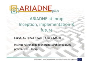 ARIADNEplus is funded by the European Commission’s Horizon 2020 Programme
ARIADNE at Inrap
Inception, implementation &
future
ARIADNE at Inrap
Inception, implementation &
future
Kai SALAS ROSSENBACH, Amala MARX
Institut national de recherches archéologiques
preventives – Inrap
Kai SALAS ROSSENBACH, Amala MARX
Institut national de recherches archéologiques
preventives – Inrap
 