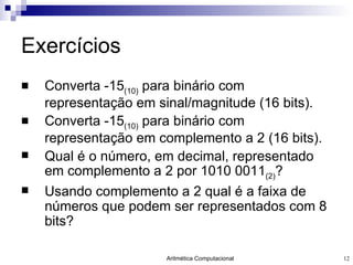 Exercícios Converta -15 (10)  para binário com representação em sinal/magnitude (16 bits).  Converta -15 (10)  para binário com representação em complemento a 2 (16 bits). Qual é o número, em decimal, representado em complemento a 2 por 1010 0011 (2) ? Usando complemento a 2 qual é a faixa de números que podem ser representados com 8 bits? 