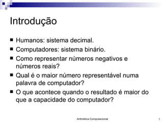 Introdução Humanos: sistema decimal. Computadores: sistema binário. Como representar números negativos e números reais? Qual é o maior número representável numa palavra de computador? O que acontece quando o resultado é maior do que a capacidade do computador? 