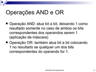 Operações AND e OR Operação AND: atua bit a bit, deixando 1 como resultado somente no caso de ambos os bits correspondentes dos operandos serem 1 (aplicação de máscara) Operação OR: também atua bit a bit colocando 1 no resultado se qualquer um dos bits correspondentes do operando for 1. 
