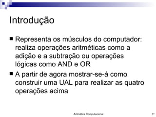 Introdução Representa os músculos do computador: realiza operações aritméticas como a adição e a subtração ou operações lógicas como AND e OR A partir de agora mostrar-se-á como construir uma UAL para realizar as quatro operações acima 