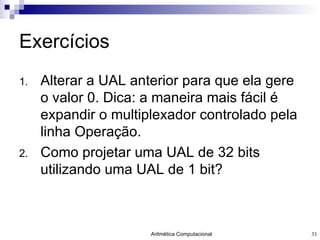 Exercícios Alterar a UAL anterior para que ela gere o valor 0. Dica: a maneira mais fácil é expandir o multiplexador controlado pela linha Operação. Como projetar uma UAL de 32 bits utilizando uma UAL de 1 bit? 