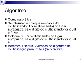 Algoritmo Como na prática Simplesmente coloque um cópia do multiplicando (1  x  multiplicando) no lugar apropriado, se o digito do multiplicando for igual a 1, ou Coloque 0 (0  x  multiplicando) no lugar apropriado, se o digito do multiplicando for igual a 0; Veremos a seguir 3 versões do algoritmo de multiplicação para 32 bits (32 x 32 bits) 