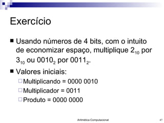 Exercício Usando números de 4 bits, com o intuito de economizar espaço, multiplique 2 10  por 3 10  ou 0010 2  por 0011 2 . Valores iniciais: Multiplicando = 0000 0010 Multiplicador = 0011 Produto = 0000 0000 