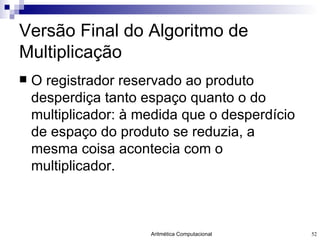 Versão Final do Algoritmo de Multiplicação O registrador reservado ao produto desperdiça tanto espaço quanto o do multiplicador: à medida que o desperdício de espaço do produto se reduzia, a mesma coisa acontecia com o multiplicador. 