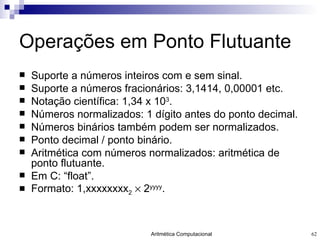 Operações em Ponto Flutuante Suporte a números inteiros com e sem sinal. Suporte a números fracionários: 3,1414, 0,00001 etc. Notação científica: 1,34 x 10 3 . Números normalizados: 1 dígito antes do ponto decimal. Números binários também podem ser normalizados. Ponto decimal / ponto binário. Aritmética com números normalizados: aritmética de ponto flutuante. Em C: “float”. Formato: 1,xxxxxxxx 2     2 yyyy . 