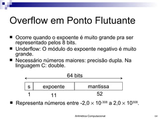 Overflow em Ponto Flutuante Ocorre quando o expoente é muito grande pra ser representado pelos 8 bits. Underflow : O módulo do expoente negativo é muito grande. Necessário números maiores: precisão dupla. Na linguagem C: double. Representa números entre -2,0    10 -308  a 2,0    10 308 . s expoente mantissa 64 bits 1 11 52 