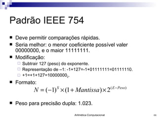 Padrão IEEE 754 Deve permitir comparações rápidas. Seria melhor: o menor coeficiente possível valer 00000000, e o maior 11111111. Modificação: Subtrair 127 (peso) do exponente. Representação de –1: -1+127=-1+01111111=01111110. +1=+1+127=10000000 2 . Formato: Peso para precisão dupla: 1.023. 
