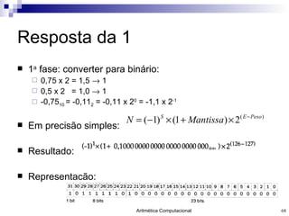 Resposta da 1 1 a  fase: converter para binário: 0,75 x 2 = 1,5    1 0,5 x 2  = 1,0    1 -0,75 10  = -0,11 2  = -0,11 x 2 0  = -1,1 x 2 -1 Em precisão simples:  Resultado: Representação: 