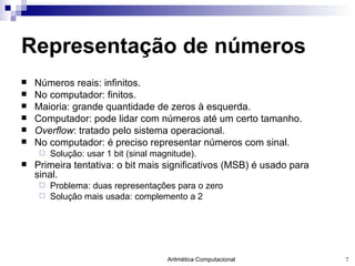 Representação de números Números reais: infinitos. No computador: finitos. Maioria: grande quantidade de zeros à esquerda. Computador: pode lidar com números até um certo tamanho. Overflow : tratado pelo sistema operacional. No computador: é preciso representar números com sinal.  Solução: usar 1 bit (sinal magnitude). Primeira tentativa: o bit mais significativos (MSB) é usado para sinal. Problema: duas representações para o zero Solução mais usada: complemento a 2 