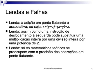 Lendas e Falhas Lenda: a adição em ponto flutuante é associativa; ou seja,  x+(y+z)=(x+y)+z . Lenda: assim como uma instrução de deslocamento à esquerda pode substituir uma multiplicação inteira por uma divisão inteira por uma potência de 2. Lenda: só os matemáticos teóricos se preocupam com a precisão das operações em ponto flutuante. 