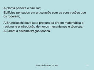 A planta perfeita é circular;
Edifícios pensados em articulação com as construções que
os rodeiam;
A Brunelleschi deve-se a procura da ordem matemática e
racional e a introdução de novos mecanismos e técnicas;
A Alberti a sistematização teórica.

Curso de Turismo, HCA, Módulo 5

19

 