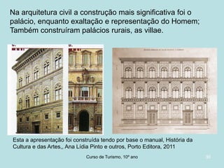 Na arquitetura civil a construção mais significativa foi o
palácio, enquanto exaltação e representação do Homem;
Também construíram palácios rurais, as villae.

Esta a apresentação foi construída tendo por base o manual, História da
Cultura e das Artes,, Ana Lídia Pinto e outros, Porto Editora, 2011
Curso de Turismo, HCA, Módulo 5

30

 