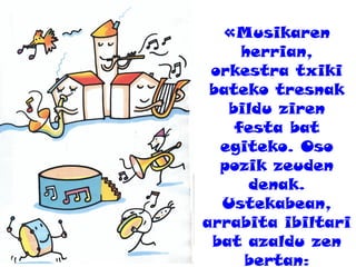 «Musikaren
herrian,
orkestra txiki
bateko tresnak
bildu ziren
festa bat
egiteko. Oso
pozik zeuden
denak.
Ustekabean,
arrabita ibiltari
bat azaldu zen
bertan:
 