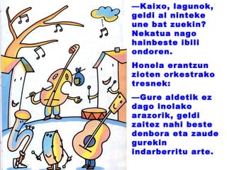 —Kaixo, lagunok,
geldi al ninteke
une bat zuekin?
Nekatua nago
hainbeste ibili
ondoren.
Honela erantzun
zioten orkestrako
tresnek:
—Gure aldetik ez
dago inolako
arazorik, geldi
zaitez nahi beste
denbora eta zaude
gurekin
indarberritu arte.
 