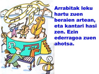 Arrabitak leku
hartu zuen
beraien artean,
eta kantari hasi
zen. Ezin
ederragoa zuen
ahotsa.
 
