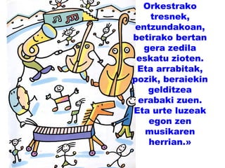 Orkestrako
tresnek,
entzundakoan,
betirako bertan
gera zedila
eskatu zioten.
Eta arrabitak,
pozik, beraiekin
gelditzea
erabaki zuen.
Eta urte luzeak
egon zen
musikaren
herrian.»
 