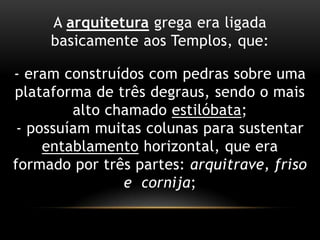 A arquitetura grega era ligada basicamente aos Templos, que:- eram construídos com pedras sobre uma plataforma de três degraus, sendo o mais alto chamado estilóbata;- possuíam muitas colunas para sustentar entablamento horizontal, que era formado por três partes: arquitrave, friso e  cornija;