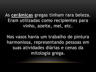 As cerâmicasgregastinhamrarabeleza.Eramutilizadascomorecipientesparavinho, azeite, mel, etc.Nosvasoshavia um trabalho de pinturaharmoniosa, representandopessoasemsuasatividadesdiárias e cenas da mitologiagrega.  