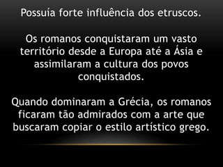 Possuía forte influência dos etruscos.Os romanos conquistaram um vasto território desde a Europa até a Ásia e assimilaram a cultura dos povos conquistados.Quando dominaram a Grécia, os romanos ficaram tão admirados com a arte que buscaram copiar o estilo artístico grego.