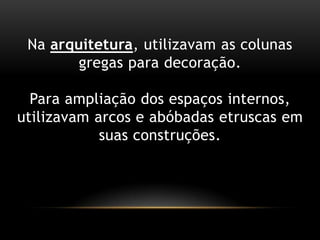 Na arquitetura, utilizavam as colunasgregasparadecoração.Para ampliação dos espaçosinternos, utilizavam arcos e abóbadasetruscasemsuasconstruções.