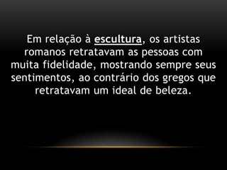Emrelação à escultura, osartistasromanosretratavam as pessoas com muitafidelidade, mostrandosempreseussentimentos, aocontrário dos gregosqueretratavam um ideal de beleza.