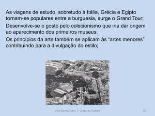 As viagens de estudo, sobretudo à Itália, Grécia e Egipto
tornam-se populares entre a burguesia, surge o Grand Tour;
Desenvolve-se o gosto pelo colecionismo que iria dar origem
ao aparecimento dos primeiros museus;
Os princípios da arte também se aplicam às “artes menores”
contribuindo para a divulgação do estilo;

Vítor Santos, Mód. 7, Curso de Turismo

10

 