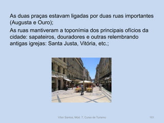 As duas praças estavam ligadas por duas ruas importantes
(Augusta e Ouro);
As ruas mantiveram a toponímia dos principais ofícios da
cidade: sapateiros, douradores e outras relembrando
antigas igrejas: Santa Justa, Vitória, etc.;

Vítor Santos, Mód. 7, Curso de Turismo

101

 