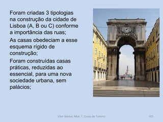 Foram criadas 3 tipologias
na construção da cidade de
Lisboa (A, B ou C) conforme
a importância das ruas;
As casas obedeciam a esse
esquema rígido de
construção;
Foram construídas casas
práticas, reduzidas ao
essencial, para uma nova
sociedade urbana, sem
palácios;

Vítor Santos, Mód. 7, Curso de Turismo

103

 