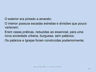 O exterior era pintado a amarelo;
O interior possuía escadas estreitas e divisões que pouco
variavam;
Eram casas práticas, reduzidas ao essencial, para uma
nova sociedade urbana, burguesa, sem palácios;
Os palácios e Igrejas foram construídas posteriormente;

Vítor Santos, Mód. 7, Curso de Turismo
105

 