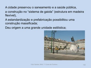 A cidade preservou o saneamento e a saúde pública,
a construção no “sistema de gaiola” (estrutura em madeira
flexível),
A estandardização e prefabricação possibilitou uma
construção massificada;
Deu origem a uma grande unidade estilística;

Vítor Santos, Mód. 7, Curso de Turismo

106

 