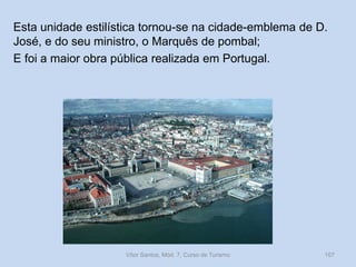 Esta unidade estilística tornou-se na cidade-emblema de D.
José, e do seu ministro, o Marquês de pombal;
E foi a maior obra pública realizada em Portugal.

Vítor Santos, Mód. 7, Curso de Turismo

107

 