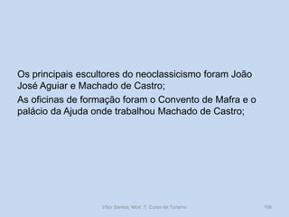 Os principais escultores do neoclassicismo foram João
José Aguiar e Machado de Castro;
As oficinas de formação foram o Convento de Mafra e o
palácio da Ajuda onde trabalhou Machado de Castro;

Vítor Santos, Mód. 7, Curso de Turismo

109

 