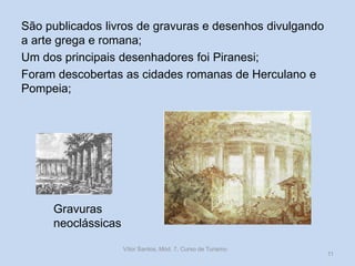 São publicados livros de gravuras e desenhos divulgando
a arte grega e romana;
Um dos principais desenhadores foi Piranesi;
Foram descobertas as cidades romanas de Herculano e
Pompeia;

Gravuras
neoclássicas
Vítor Santos, Mód. 7, Curso de Turismo

11

 