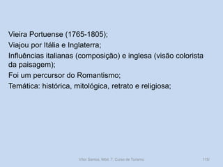 Vieira Portuense (1765-1805);
Viajou por Itália e Inglaterra;
Influências italianas (composição) e inglesa (visão colorista
da paisagem);
Foi um percursor do Romantismo;
Temática: histórica, mitológica, retrato e religiosa;

Vítor Santos, Mód. 7, Curso de Turismo

115/

 