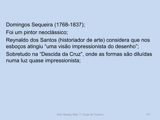 Domingos Sequeira (1768-1837);
Foi um pintor neoclássico;
Reynaldo dos Santos (historiador de arte) considera que nos
esboços atingiu “uma visão impressionista do desenho”;
Sobretudo na “Descida da Cruz”, onde as formas são diluídas
numa luz quase impressionista;

Vítor Santos, Mód. 7, Curso de Turismo

117

 