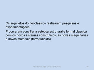 Os arquitetos do neoclássico realizaram pesquisas e
experimentações;
Procuraram conciliar a estética estrutural e formal clássica
com os novos sistemas construtivos, as novas maquinarias
e novos materiais (ferro fundido);

Vítor Santos, Mód. 7, Curso de Turismo

20

 