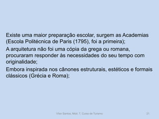 Existe uma maior preparação escolar, surgem as Academias
(Escola Politécnica de Paris (1795), foi a primeira);
A arquitetura não foi uma cópia da grega ou romana,
procuraram responder às necessidades do seu tempo com
originalidade;
Embora inspirada nos cânones estruturais, estéticos e formais
clássicos (Grécia e Roma);

Vítor Santos, Mód. 7, Curso de Turismo

21

 