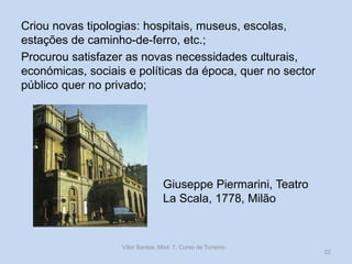 Criou novas tipologias: hospitais, museus, escolas,
estações de caminho-de-ferro, etc.;
Procurou satisfazer as novas necessidades culturais,
económicas, sociais e políticas da época, quer no sector
público quer no privado;

Giuseppe Piermarini, Teatro
La Scala, 1778, Milão

Vítor Santos, Mód. 7, Curso de Turismo

22

 
