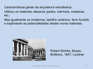 Características gerais da arquitetura neoclássica:
Utilizou os materiais clássicos (pedra, mármore, madeiras,
etc.;
Mas igualmente os modernos: ladrilho cerâmico, ferro fundido
e exploraram as potencialidades destes novos materiais;

Robert Smirke, Museu
Britânico, 1847, Londres

Vítor Santos, Mód. 7, Curso de Turismo

23

 
