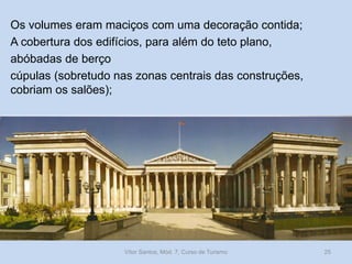 Os volumes eram maciços com uma decoração contida;
A cobertura dos edifícios, para além do teto plano,
abóbadas de berço
cúpulas (sobretudo nas zonas centrais das construções,
cobriam os salões);

Vítor Santos, Mód. 7, Curso de Turismo

25

 